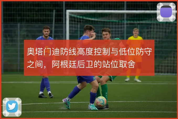奥塔门迪防线高度控制与低位防守之间，阿根廷后卫的站位取舍