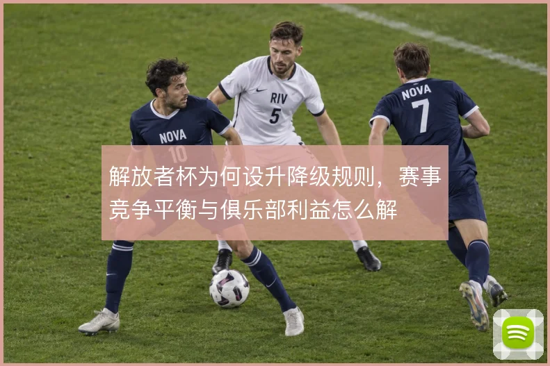 解放者杯为何设升降级规则，赛事竞争平衡与俱乐部利益怎么解