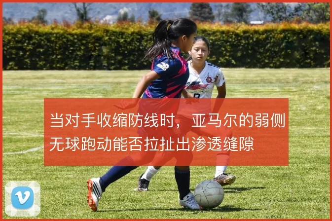 当对手收缩防线时，亚马尔的弱侧无球跑动能否拉扯出渗透缝隙