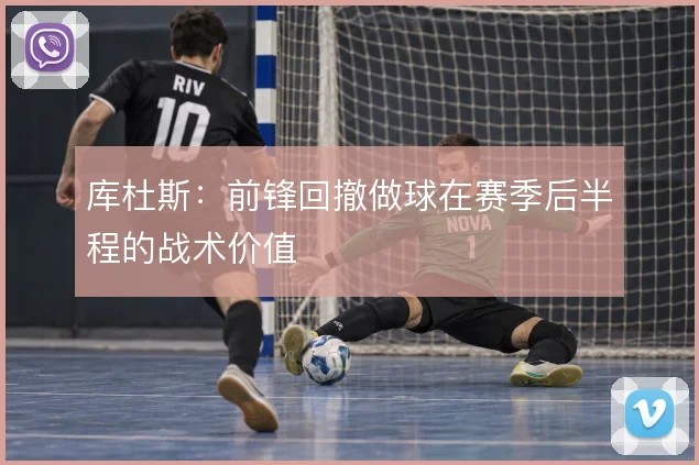 库杜斯：前锋回撤做球在赛季后半程的战术价值