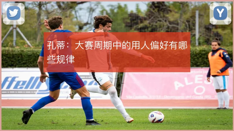 孔蒂：大赛周期中的用人偏好有哪些规律