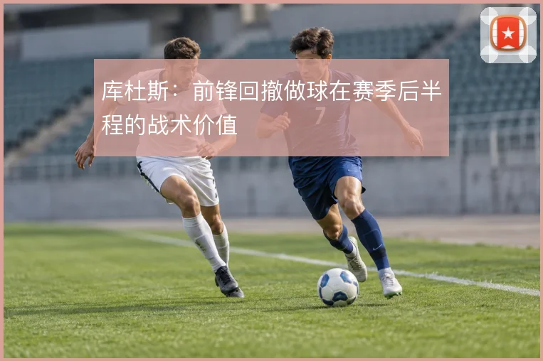 库杜斯：前锋回撤做球在赛季后半程的战术价值