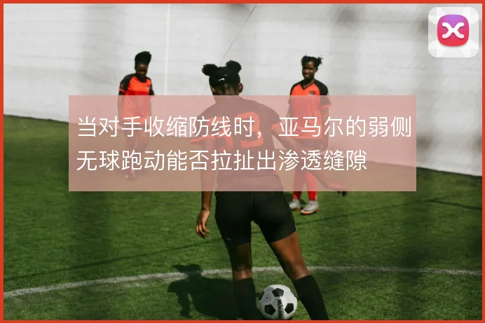 当对手收缩防线时，亚马尔的弱侧无球跑动能否拉扯出渗透缝隙