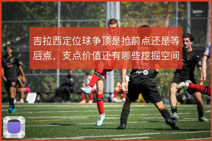 吉拉西定位球争顶是抢前点还是等后点，支点价值还有哪些挖掘空间