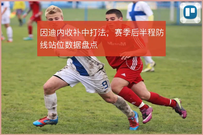 因迪内收补中打法,赛季后半程防线站位数据盘点