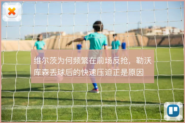 维尔茨为何频繁在前场反抢，勒沃库森丢球后的快速压迫正是原因