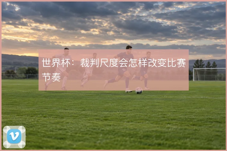 世界杯：裁判尺度会怎样改变比赛节奏