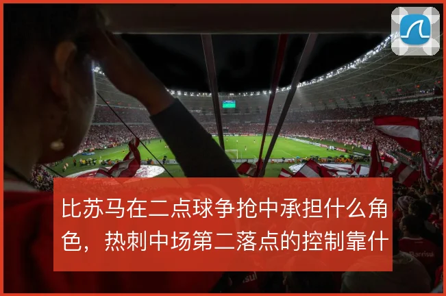 比苏马在二点球争抢中承担什么角色,热刺中场第二落点的控制靠什么撑住