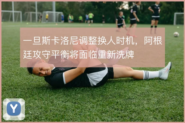 一旦斯卡洛尼调整换人时机，阿根廷攻守平衡将面临重新洗牌