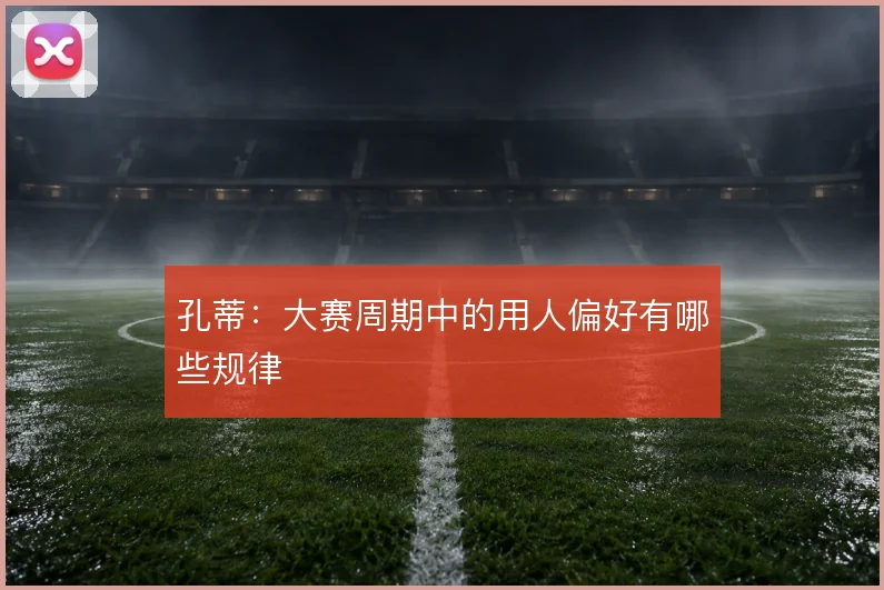 孔蒂：大赛周期中的用人偏好有哪些规律